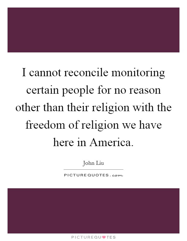 I cannot reconcile monitoring certain people for no reason other than their religion with the freedom of religion we have here in America. Picture Quote #1