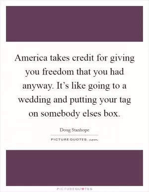 America takes credit for giving you freedom that you had anyway. It’s like going to a wedding and putting your tag on somebody elses box Picture Quote #1