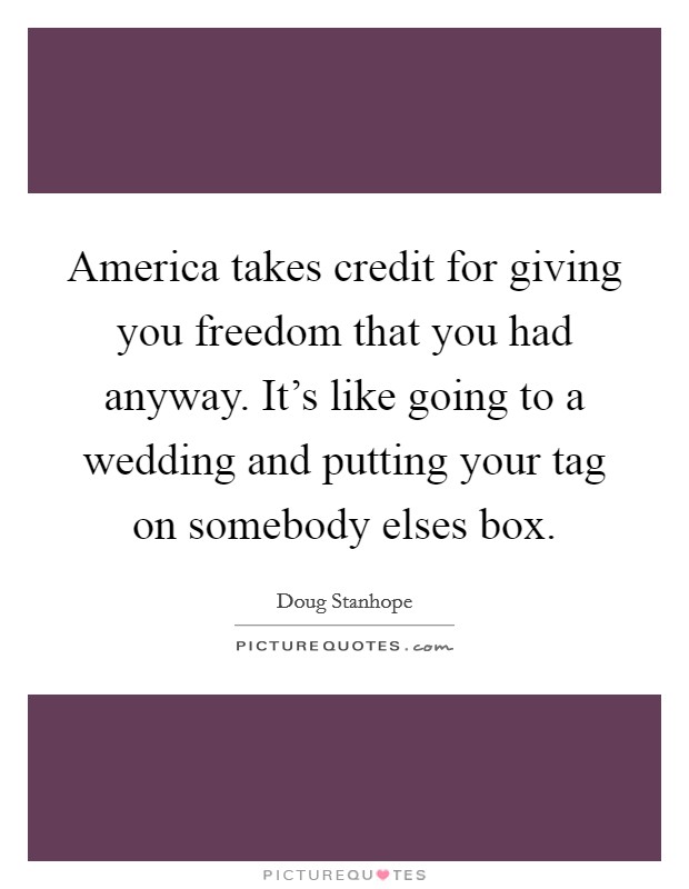 America takes credit for giving you freedom that you had anyway. It's like going to a wedding and putting your tag on somebody elses box. Picture Quote #1