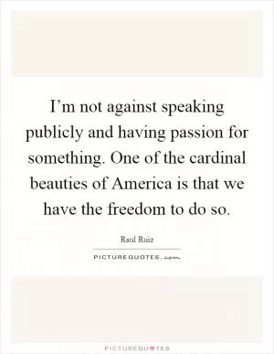 I’m not against speaking publicly and having passion for something. One of the cardinal beauties of America is that we have the freedom to do so Picture Quote #1