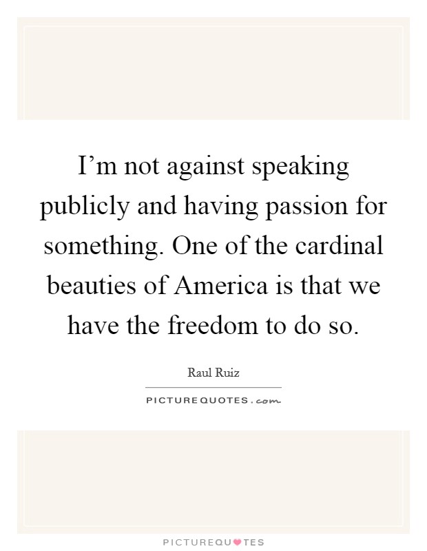 I'm not against speaking publicly and having passion for something. One of the cardinal beauties of America is that we have the freedom to do so. Picture Quote #1