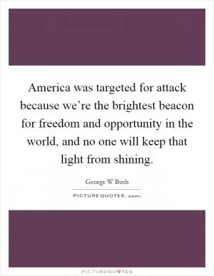 America was targeted for attack because we’re the brightest beacon for freedom and opportunity in the world, and no one will keep that light from shining Picture Quote #1