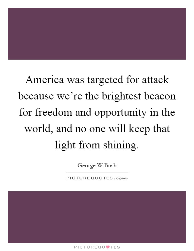 America was targeted for attack because we're the brightest beacon for freedom and opportunity in the world, and no one will keep that light from shining. Picture Quote #1