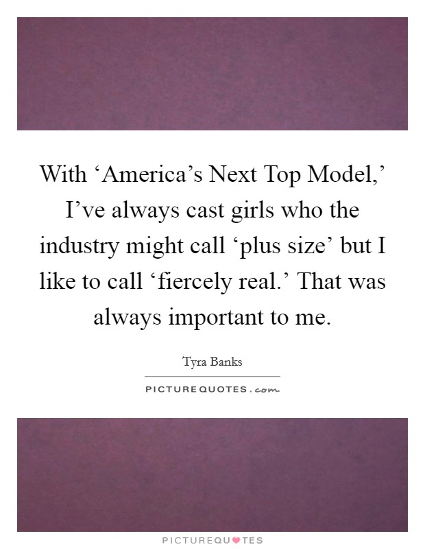 With ‘America's Next Top Model,' I've always cast girls who the industry might call ‘plus size' but I like to call ‘fiercely real.' That was always important to me. Picture Quote #1