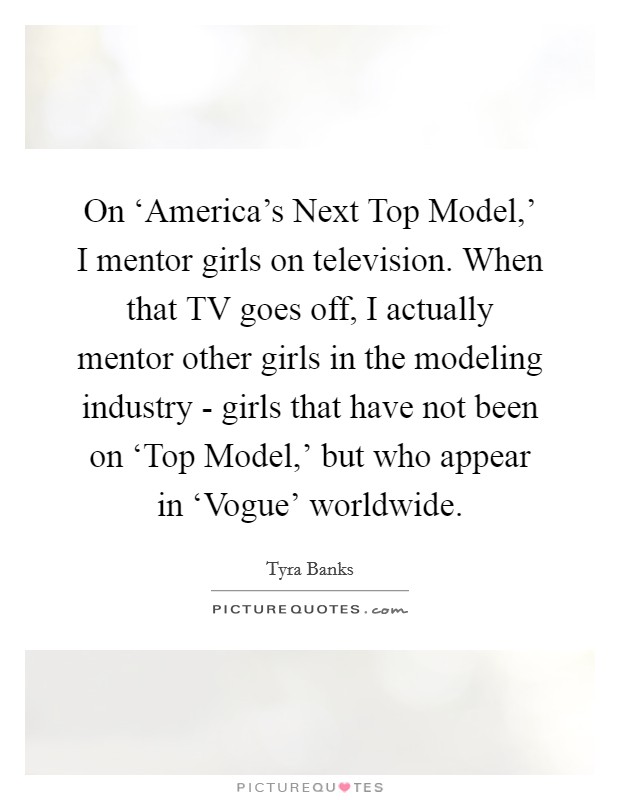 On ‘America's Next Top Model,' I mentor girls on television. When that TV goes off, I actually mentor other girls in the modeling industry - girls that have not been on ‘Top Model,' but who appear in ‘Vogue' worldwide. Picture Quote #1