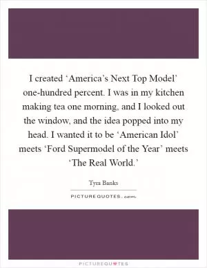 I created ‘America’s Next Top Model’ one-hundred percent. I was in my kitchen making tea one morning, and I looked out the window, and the idea popped into my head. I wanted it to be ‘American Idol’ meets ‘Ford Supermodel of the Year’ meets ‘The Real World.’ Picture Quote #1