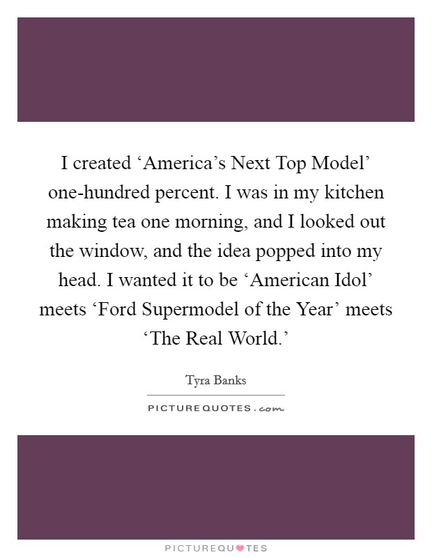 I created ‘America's Next Top Model' one-hundred percent. I was in my kitchen making tea one morning, and I looked out the window, and the idea popped into my head. I wanted it to be ‘American Idol' meets ‘Ford Supermodel of the Year' meets ‘The Real World.' Picture Quote #1
