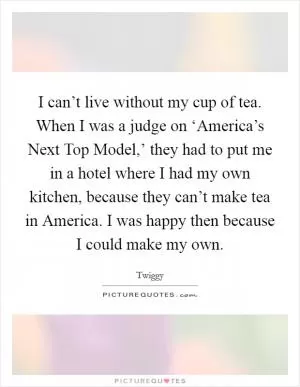 I can’t live without my cup of tea. When I was a judge on ‘America’s Next Top Model,’ they had to put me in a hotel where I had my own kitchen, because they can’t make tea in America. I was happy then because I could make my own Picture Quote #1