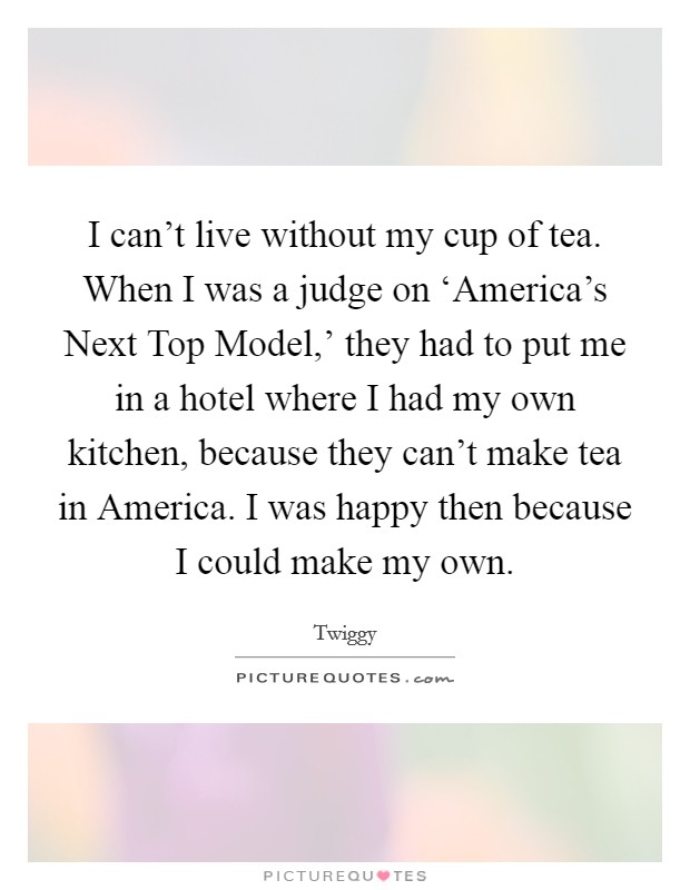 I can't live without my cup of tea. When I was a judge on ‘America's Next Top Model,' they had to put me in a hotel where I had my own kitchen, because they can't make tea in America. I was happy then because I could make my own. Picture Quote #1