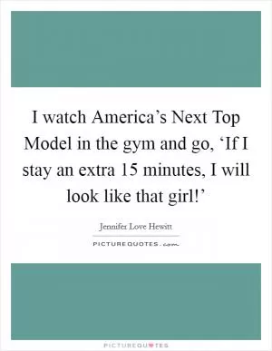 I watch America’s Next Top Model in the gym and go, ‘If I stay an extra 15 minutes, I will look like that girl!’ Picture Quote #1