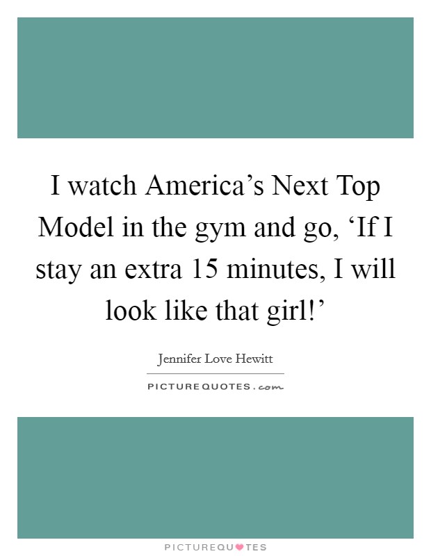 I watch America's Next Top Model in the gym and go, ‘If I stay an extra 15 minutes, I will look like that girl!' Picture Quote #1