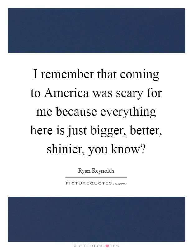 I remember that coming to America was scary for me because everything here is just bigger, better, shinier, you know? Picture Quote #1