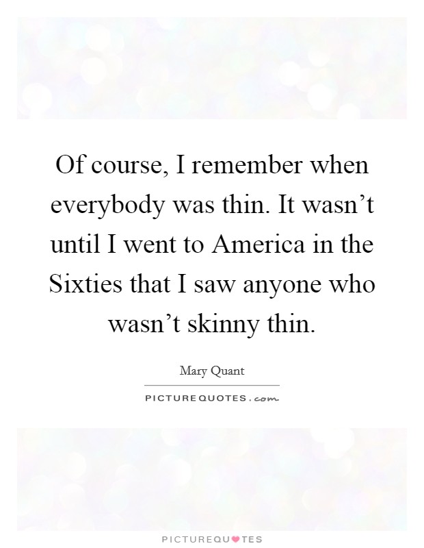 Of course, I remember when everybody was thin. It wasn't until I went to America in the Sixties that I saw anyone who wasn't skinny thin. Picture Quote #1