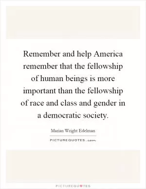 Remember and help America remember that the fellowship of human beings is more important than the fellowship of race and class and gender in a democratic society Picture Quote #1