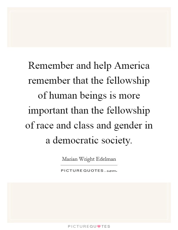 Remember and help America remember that the fellowship of human beings is more important than the fellowship of race and class and gender in a democratic society. Picture Quote #1