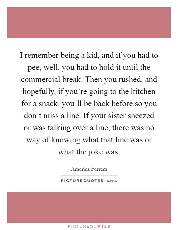 I remember being a kid, and if you had to pee, well, you had to hold it until the commercial break. Then you rushed, and hopefully, if you’re going to the kitchen for a snack, you’ll be back before so you don’t miss a line. If your sister sneezed or was talking over a line, there was no way of knowing what that line was or what the joke was Picture Quote #1