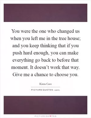 You were the one who changed us when you left me in the tree house; and you keep thinking that if you push hard enough, you can make everything go back to before that moment. It doesn’t work that way. Give me a chance to choose you Picture Quote #1