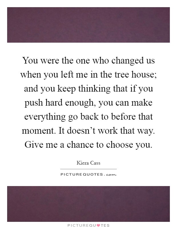 You were the one who changed us when you left me in the tree house; and you keep thinking that if you push hard enough, you can make everything go back to before that moment. It doesn't work that way. Give me a chance to choose you. Picture Quote #1