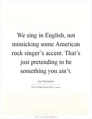We sing in English, not mimicking some American rock singer’s accent. That’s just pretending to be something you ain’t Picture Quote #1