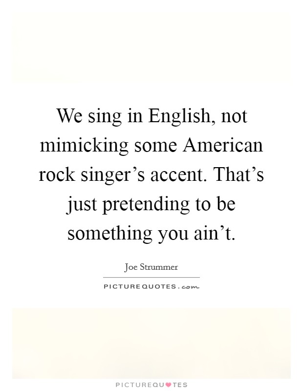 We sing in English, not mimicking some American rock singer's accent. That's just pretending to be something you ain't. Picture Quote #1