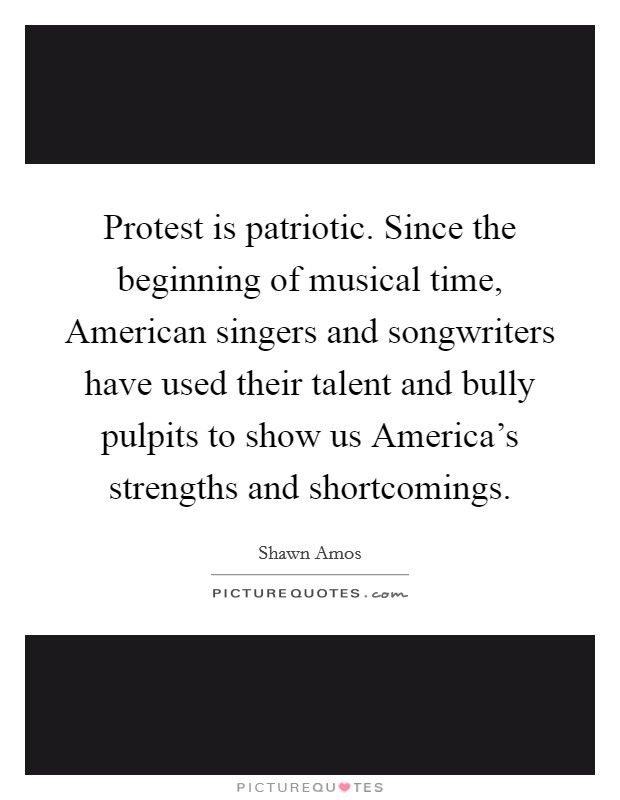 Protest is patriotic. Since the beginning of musical time, American singers and songwriters have used their talent and bully pulpits to show us America's strengths and shortcomings. Picture Quote #1