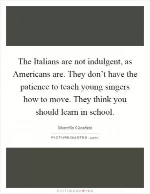 The Italians are not indulgent, as Americans are. They don’t have the patience to teach young singers how to move. They think you should learn in school Picture Quote #1