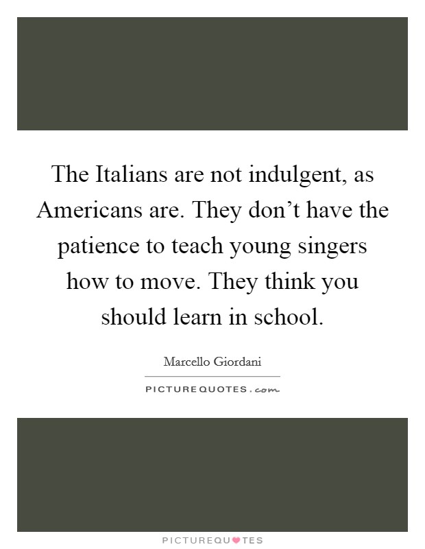 The Italians are not indulgent, as Americans are. They don't have the patience to teach young singers how to move. They think you should learn in school. Picture Quote #1