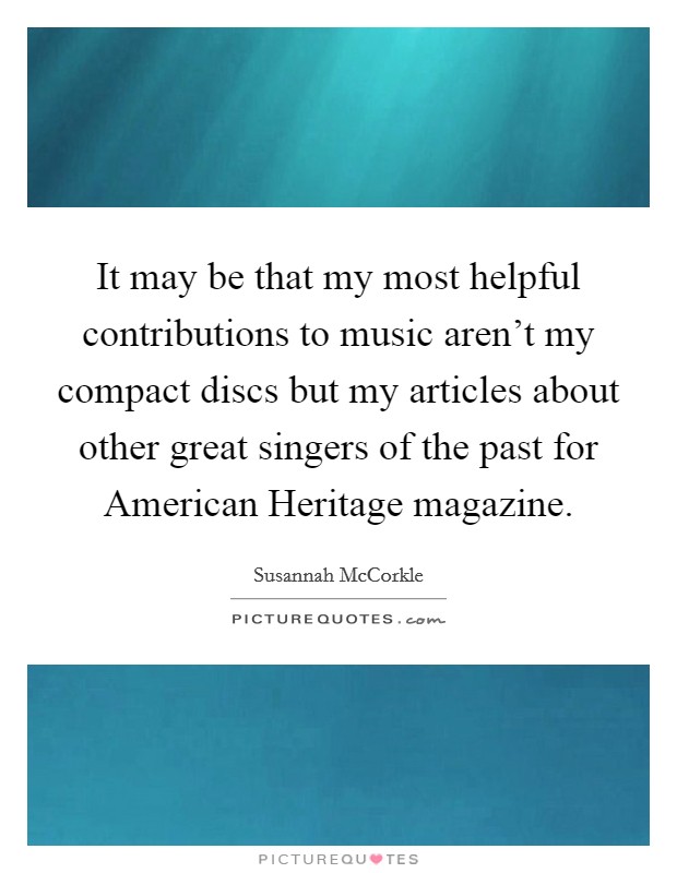 It may be that my most helpful contributions to music aren't my compact discs but my articles about other great singers of the past for American Heritage magazine. Picture Quote #1