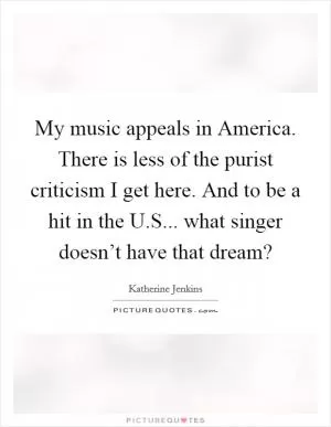 My music appeals in America. There is less of the purist criticism I get here. And to be a hit in the U.S... what singer doesn’t have that dream? Picture Quote #1