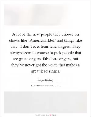 A lot of the new people they choose on shows like ‘American Idol’ and things like that - I don’t ever hear lead singers. They always seem to choose to pick people that are great singers, fabulous singers, but they’ve never got the voice that makes a great lead singer Picture Quote #1
