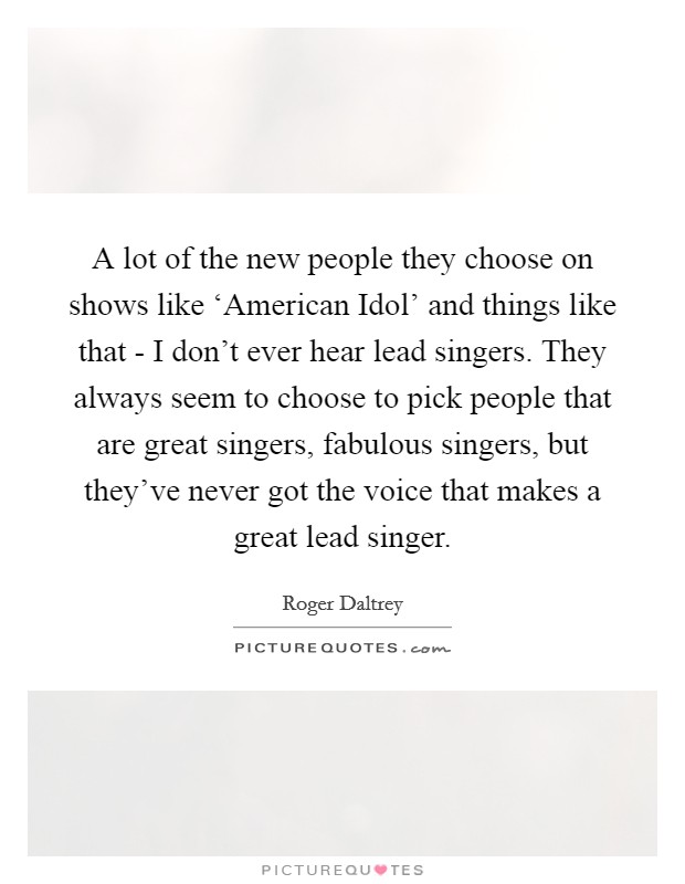 A lot of the new people they choose on shows like ‘American Idol' and things like that - I don't ever hear lead singers. They always seem to choose to pick people that are great singers, fabulous singers, but they've never got the voice that makes a great lead singer. Picture Quote #1