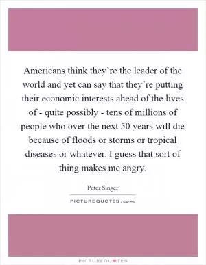 Americans think they’re the leader of the world and yet can say that they’re putting their economic interests ahead of the lives of - quite possibly - tens of millions of people who over the next 50 years will die because of floods or storms or tropical diseases or whatever. I guess that sort of thing makes me angry Picture Quote #1