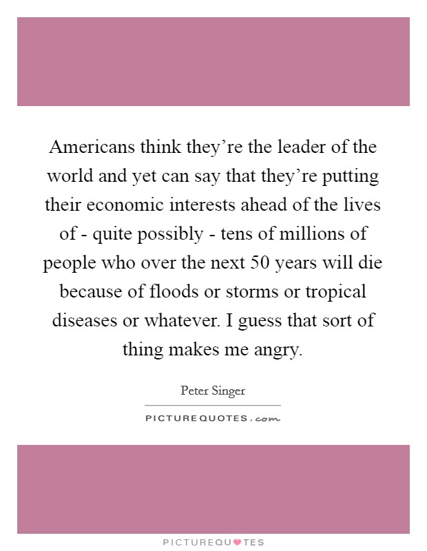 Americans think they're the leader of the world and yet can say that they're putting their economic interests ahead of the lives of - quite possibly - tens of millions of people who over the next 50 years will die because of floods or storms or tropical diseases or whatever. I guess that sort of thing makes me angry. Picture Quote #1