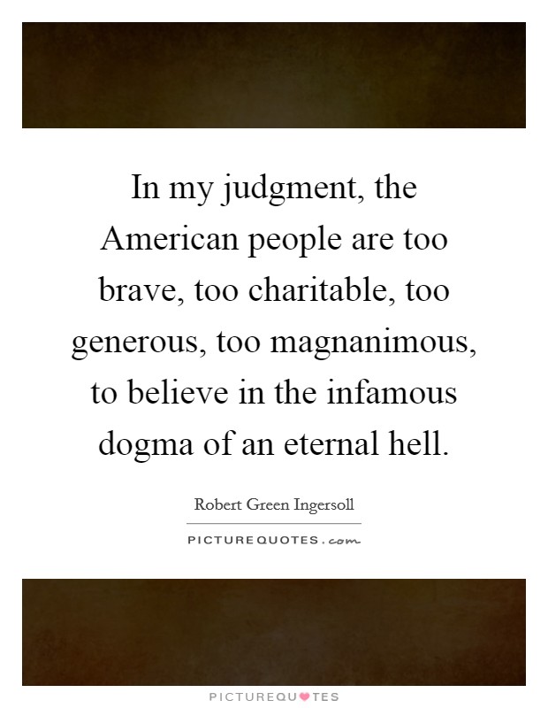 In my judgment, the American people are too brave, too charitable, too generous, too magnanimous, to believe in the infamous dogma of an eternal hell. Picture Quote #1