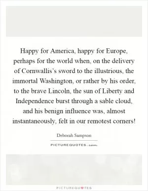 Happy for America, happy for Europe, perhaps for the world when, on the delivery of Cornwallis’s sword to the illustrious, the immortal Washington, or rather by his order, to the brave Lincoln, the sun of Liberty and Independence burst through a sable cloud, and his benign influence was, almost instantaneously, felt in our remotest corners! Picture Quote #1