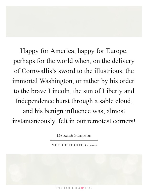 Happy for America, happy for Europe, perhaps for the world when, on the delivery of Cornwallis's sword to the illustrious, the immortal Washington, or rather by his order, to the brave Lincoln, the sun of Liberty and Independence burst through a sable cloud, and his benign influence was, almost instantaneously, felt in our remotest corners! Picture Quote #1