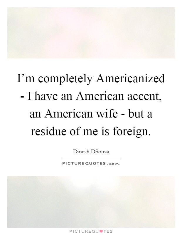 I'm completely Americanized - I have an American accent, an American wife - but a residue of me is foreign. Picture Quote #1