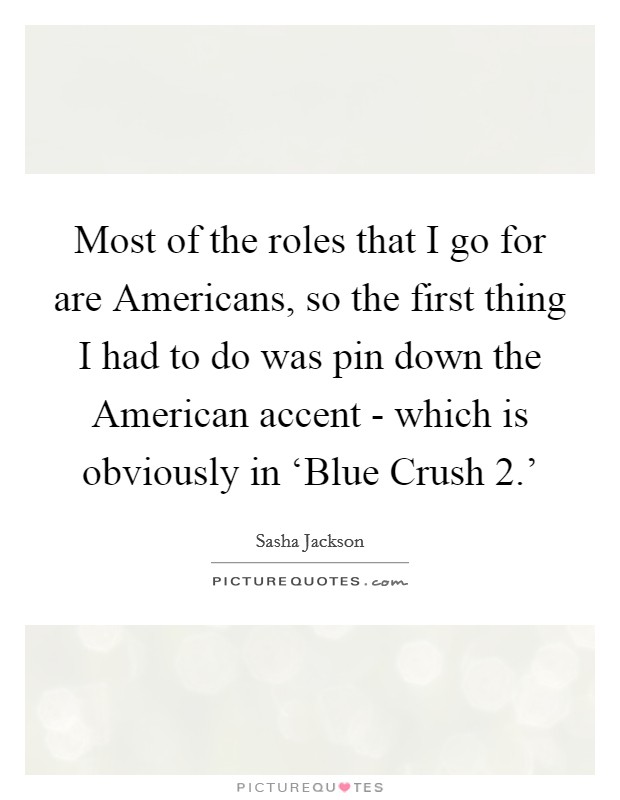 Most of the roles that I go for are Americans, so the first thing I had to do was pin down the American accent - which is obviously in ‘Blue Crush 2.' Picture Quote #1