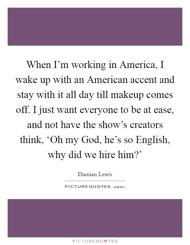 When I'm working in America, I wake up with an American accent and stay with it all day till makeup comes off. I just want everyone to be at ease, and not have the show's creators think, ‘Oh my God, he's so English, why did we hire him?' Picture Quote #1