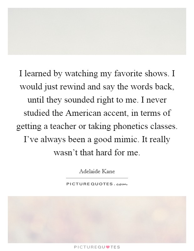 I learned by watching my favorite shows. I would just rewind and say the words back, until they sounded right to me. I never studied the American accent, in terms of getting a teacher or taking phonetics classes. I've always been a good mimic. It really wasn't that hard for me. Picture Quote #1