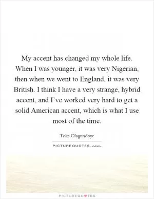 My accent has changed my whole life. When I was younger, it was very Nigerian, then when we went to England, it was very British. I think I have a very strange, hybrid accent, and I’ve worked very hard to get a solid American accent, which is what I use most of the time Picture Quote #1