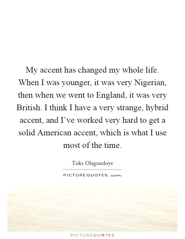 My accent has changed my whole life. When I was younger, it was very Nigerian, then when we went to England, it was very British. I think I have a very strange, hybrid accent, and I've worked very hard to get a solid American accent, which is what I use most of the time. Picture Quote #1