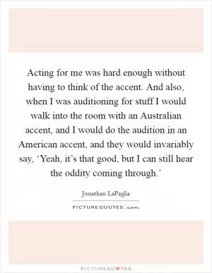 Acting for me was hard enough without having to think of the accent. And also, when I was auditioning for stuff I would walk into the room with an Australian accent, and I would do the audition in an American accent, and they would invariably say, ‘Yeah, it’s that good, but I can still hear the oddity coming through.’ Picture Quote #1