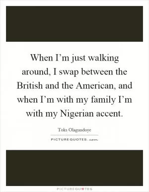 When I’m just walking around, I swap between the British and the American, and when I’m with my family I’m with my Nigerian accent Picture Quote #1