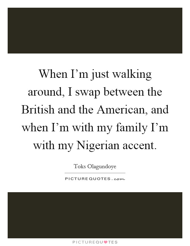 When I'm just walking around, I swap between the British and the American, and when I'm with my family I'm with my Nigerian accent. Picture Quote #1