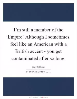 I’m still a member of the Empire! Although I sometimes feel like an American with a British accent - you get contaminated after so long Picture Quote #1