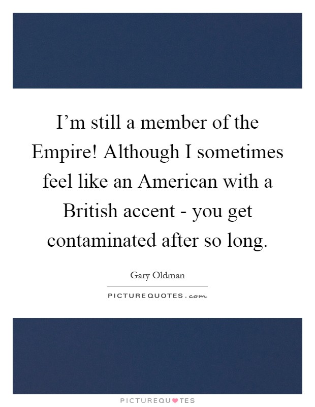 I'm still a member of the Empire! Although I sometimes feel like an American with a British accent - you get contaminated after so long. Picture Quote #1