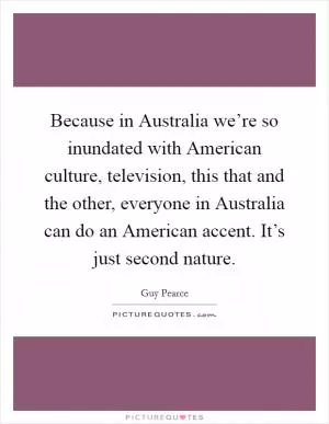 Because in Australia we’re so inundated with American culture, television, this that and the other, everyone in Australia can do an American accent. It’s just second nature Picture Quote #1