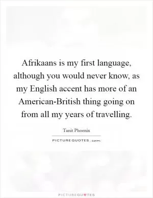 Afrikaans is my first language, although you would never know, as my English accent has more of an American-British thing going on from all my years of travelling Picture Quote #1