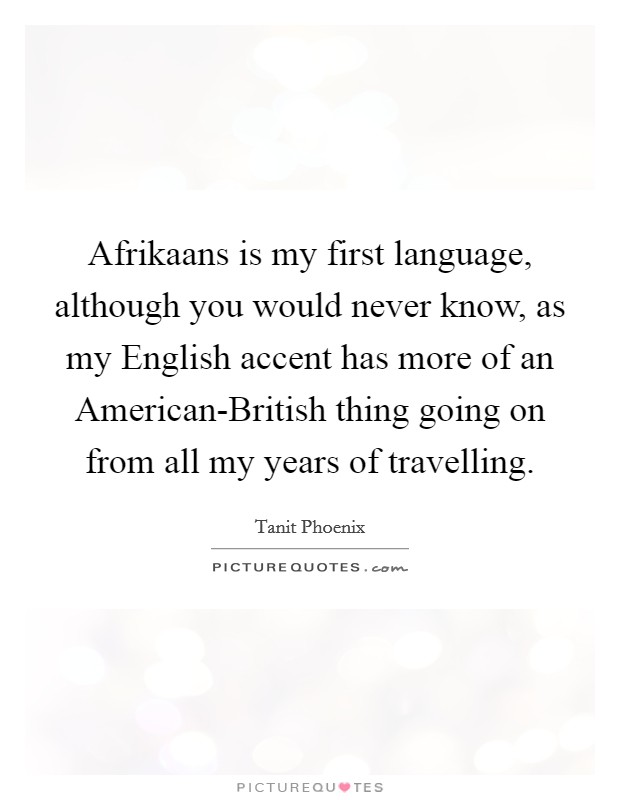 Afrikaans is my first language, although you would never know, as my English accent has more of an American-British thing going on from all my years of travelling. Picture Quote #1